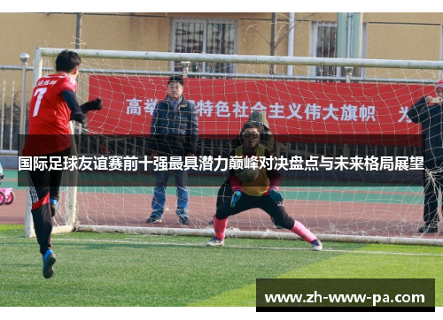 国际足球友谊赛前十强最具潜力巅峰对决盘点与未来格局展望