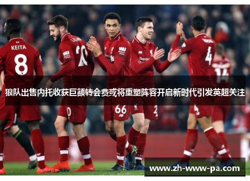 狼队出售内托收获巨额转会费或将重塑阵容开启新时代引发英超关注 狼队出售内托收获巨额转会费或将重塑阵容开启新时代引发英超关注