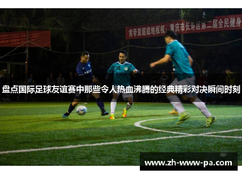 盘点国际足球友谊赛中那些令人热血沸腾的经典精彩对决瞬间时刻 盘点国际足球友谊赛中那些令人热血沸腾的经典精彩对决瞬间时刻