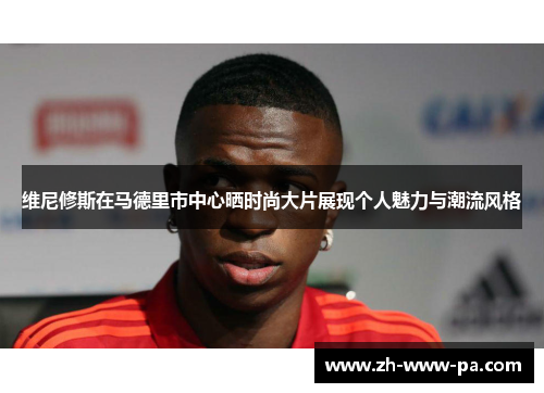 维尼修斯在马德里市中心晒时尚大片展现个人魅力与潮流风格