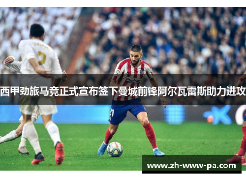 西甲劲旅马竞正式宣布签下曼城前锋阿尔瓦雷斯助力进攻 西甲劲旅马竞正式宣布签下曼城前锋阿尔瓦雷斯助力进攻