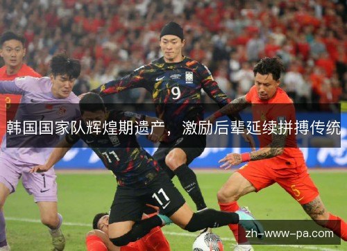 韩国国家队辉煌期遗产,激励后辈延续拼搏传统 韩国国家队辉煌期遗产,激励后辈延续拼搏传统